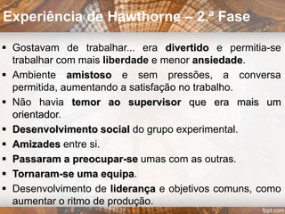  Realizada entre 1924 e 1933
 Fábrica da Western Electric Company, situada em
Chicago, no bairro Hawthorne
 Lâmpada inventada em 1878
 Primeiros sistemas elétricos públicos instalados em
NY e Londres em 1882: permitiu a colonização da
noite
 Operários trabalhavam com luz natural ou velas
 General Electric queria demonstrar relação direta
entre iluminação e resultados: produtividade,
acidentes e vista dos trabalhadores.
Experiência de Hawthorne
 