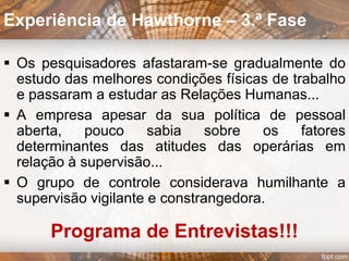 Estudos da iluminação:
qualidade da iluminação vs. produtividade
 Grupo de observação
com intensidade de
luz variável.
 Grupo de controle
com intensidade de
luz constante.
Experiência de Hawthorne – 1.ª Fase
 