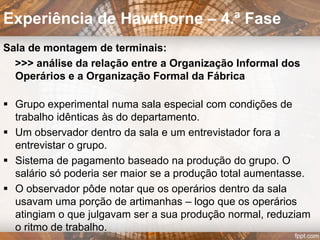  6 mulheres constituiam o grupo de observação
“separadas” do restante do departamento apenas por uma
divisória de madeira.
 O restante departamento
constituía o grupo de controle,
que continuava a trabalhar nas
mesmas condições.
 Horário de trabalho 48 horas
semanais, 6 dias, sem intervalos
 Equipamento de trabalho idêntico
ao utilizado no departamento, apenas incluindo um plano
inclinado com um contador de peças que marcava a
produção numa fita perfurada.
Experiência de Hawthorne – 2.ª Fase
 