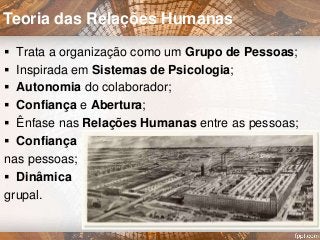  Trata a organização como um Grupo de Pessoas;
 Inspirada em Sistemas de Psicologia;
 Autonomia do colaborador;
 Confiança e Abertura;
 Ênfase nas Relações Humanas entre as pessoas;
 Confiança
nas pessoas;
 Dinâmica
grupal.
Teoria das Relações Humanas
 