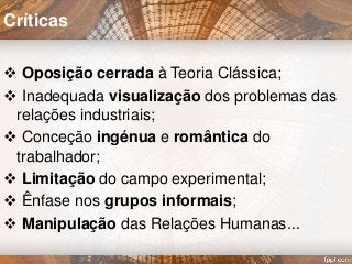 Oposição cerrada à Teoria Clássica;
 Inadequada visualização dos problemas das
relações industriais;
 Conceção ingénua e romântica do
trabalhador;
 Limitação do campo experimental;
 Ênfase nos grupos informais;
 Manipulação das Relações Humanas...
Críticas
 