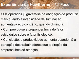 • Enfatiza o entendimento do
Comportamento, Necessidades
e Atitudes dos seres humanos
no local de trabalho:
 RELAÇÕES HUMANAS;
 GRUPOS INFORMAIS;
 COMUNICAÇÃO…
Ênfase
 