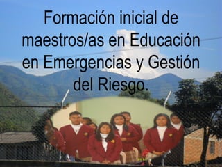 Formación inicial de
maestros/as en Educación
en Emergencias y Gestión
del Riesgo.
 