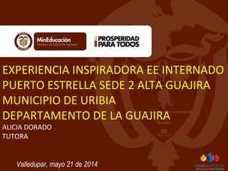 EXPERIENCIA INSPIRADORA EE INTERNADO 
PUERTO ESTRELLA SEDE 2 ALTA GUAJIRA 
MUNICIPIO DE URIBIA 
DEPARTAMENTO DE LA GUAJIRA 
ALICIA DORADO 
TUTORA 
Valledupar, mayo 21 de 2014 
 