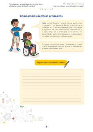 3
Promovemos la participación democrática
y la convivencia en la diversidad
1.° y 2.° grado | Secundaria
Experiencia de aprendizaje integrada 1
Comparamos nuestros propósitos
Hola, somos Rafael y Mariana. Ahora que hemos
conversado con Susana y Pablo, te invitamos a
proponer acciones argumentadas que promuevan
el ejercicio de una participación democrática y
la convivencia en la diversidad en la familia y la
comunidad, a partir del análisis de tu contexto, para
contribuir con la mejora de la sociedad.
Compara los propósitos que has planteado con el
que te proponemos. ¿Cuáles son las coincidencias
que encuentras entre ellos?
..........................................................................................................................................................
..........................................................................................................................................................
..........................................................................................................................................................
..........................................................................................................................................................
..........................................................................................................................................................
..........................................................................................................................................................
..........................................................................................................................................................
..........................................................................................................................................................
..........................................................................................................................................................
..........................................................................................................................................................
Registra en tu cuaderno de trabajo
 