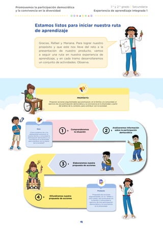 4
Promovemos la participación democrática
y la convivencia en la diversidad
1.° y 2.° grado | Secundaria
Experiencia de aprendizaje integrada 1
Difundiremos nuestra
propuesta de acciones
Comprenderemos
la situación
Analizaremos información
sobre la participación
democrática
Elaboraremos nuestra
propuesta de acciones
Producto
Propuesta de acciones
argumentadas, en un folleto u
otro medio, que promuevan en
la familia y comunidad el
ejercicio de una participación
democrática y la convivencia
en la diversidad.
PROPÓSITO:
Proponer acciones argumentadas que promuevan, en la familia y la comunidad, el
ejercicio de una participación democrática y la convivencia en la diversidad, a partir
del análisis de tu contexto, para contribuir con la sociedad.
Reto:
¿Cómo podemos las y los
adolescentes promover en
nuestra familia y comunidad la
participación democrática y la
convivencia en la diversidad
para contribuir con la mejora
de la sociedad?
Estamos listos para iniciar nuestra ruta
de aprendizaje
Gracias, Rafael y Mariana. Para lograr nuestro
propósito y que este nos lleve del reto a la
presentación de nuestro producto, vamos
a seguir una ruta en nuestra experiencia de
aprendizaje, y en cada tramo desarrollaremos
un conjunto de actividades. Observa.
 
