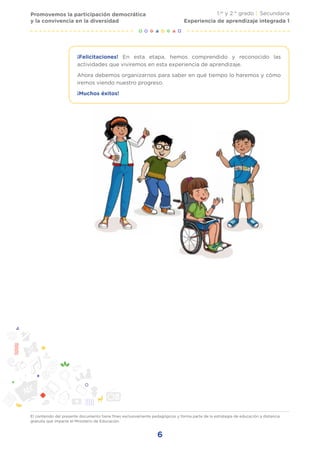 El contenido del presente documento tiene fines exclusivamente pedagógicos y forma parte de la estrategia de educación a distancia
gratuita que imparte el Ministerio de Educación.
6
Promovemos la participación democrática
y la convivencia en la diversidad
1.er
y 2.° grado | Secundaria
Experiencia de aprendizaje integrada 1
¡Felicitaciones! En esta etapa, hemos comprendido y reconocido las
actividades que viviremos en esta experiencia de aprendizaje.
Ahora debemos organizarnos para saber en qué tiempo lo haremos y cómo
iremos viendo nuestro progreso.
¡Muchos éxitos!
 