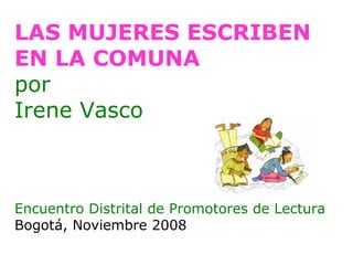 LAS MUJERES ESCRIBEN EN LA COMUNA por Irene Vasco Encuentro Distrital de Promotores de Lectura Bogotá, Noviembre 2008 