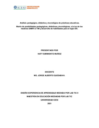 Análisis pedagógico, didáctico y tecnológico de prácticas educativas.
Matriz de posibilidades pedagógicas, didácticas y tecnológicas, a la luz de los
modelos SAMR & TIM y desarrollo de habilidades para el siglo XXI.
PRESENTADO POR
KATY SARMIENTO MUÑOZ
DOCENTE
MG. JORGE ALBERTO QUESADAH.
DISEÑO EXPERIENCIADE APRENDIZAJE MEDIADA POR LAS TIC II
MAESTRÍA EN EDUCACIÓN MEDIADAS POR LAS TIC
UNIVERSIDAD ICESI
2021
 