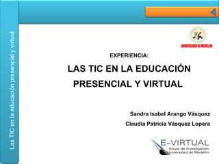 EXPERIENCIA: LAS TIC EN LA EDUCACIÓN PRESENCIAL Y VIRTUAL  Sandra Isabel Arango Vásquez Claudia Patricia Vásquez Lopera 