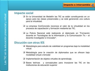 Impacto e intercambio <ul><li>En la Universidad de Medellín las TIC se están constituyendo en un apoyo para las clases pre...