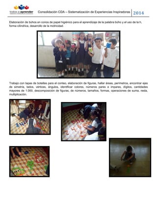 Consolidación CDA – Sistematización de Experiencias Inspiradoras
2014
Elaboración de búhos en conos de papel higiénico para el aprendizaje de la palabra búho y el uso de la h,
forma cilíndrica, desarrollo de la motricidad.
Trabajo con tapas de botellas para el conteo, elaboración de figuras, hallar áreas, perímetros, encontrar ejes
de simetría, lados, vértices, ángulos, identificar colores, números pares e impares, dígitos, cantidades
mayores de 1.000, descomposición de figuras, de números, tamaños, formas, operaciones de suma, resta,
multiplicación.
 