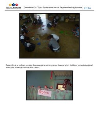 Consolidación CDA – Sistematización de Experiencias Inspiradoras
2014
Desarrollo de la oralidad en niños de preescolar a quinto, manejo de escenario y de títeres como inducción al
teatro, con muñecos sacados de la basura.
 