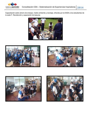 Consolidación CDA – Sistematización de Experiencias Inspiradoras
2014
Capacitación sobre ahorro de energía, medio ambiente y reciclaje, ofrecida por la ESSA a los estudiantes de
la sede F. Recolección y separación de basuras
 