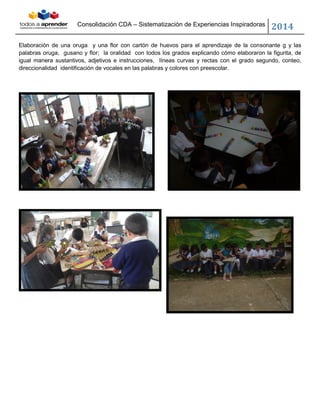 Consolidación CDA – Sistematización de Experiencias Inspiradoras
2014
Elaboración de una oruga y una flor con cartón de huevos para el aprendizaje de la consonante g y las
palabras oruga, gusano y flor; la oralidad con todos los grados explicando cómo elaboraron la figurita, de
igual manera sustantivos, adjetivos e instrucciones, líneas curvas y rectas con el grado segundo, conteo,
direccionalidad identificación de vocales en las palabras y colores con preescolar.
 