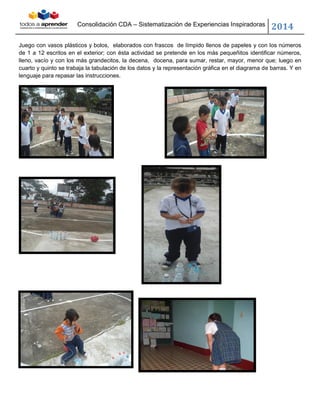Consolidación CDA – Sistematización de Experiencias Inspiradoras
2014
Juego con vasos plásticos y bolos, elaborados con frascos de límpido llenos de papeles y con los números
de 1 a 12 escritos en el exterior; con ésta actividad se pretende en los más pequeñitos identificar números,
lleno, vacío y con los más grandecitos, la decena, docena, para sumar, restar, mayor, menor que; luego en
cuarto y quinto se trabaja la tabulación de los datos y la representación gráfica en el diagrama de barras. Y en
lenguaje para repasar las instrucciones.
 