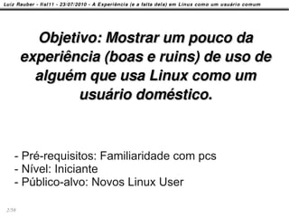 Objetivo: Mostrar um pouco da
       experiência (boas e ruins) de uso de
         alguém que usa Linux como um
               usuário doméstico.



   - Pré-requisitos: Familiaridade com pcs
   - Nível: Iniciante
   - Público-alvo: Novos Linux User

2/58
 