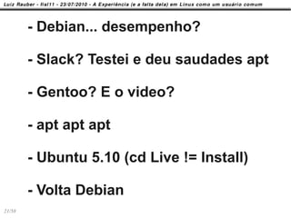 - Debian... desempenho?

        - Slack? Testei e deu saudades apt

        - Gentoo? E o video?

        - apt apt apt

        - Ubuntu 5.10 (cd Live != Install)

        - Volta Debian
21/58
 
