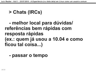 > Chats (IRCs)

      - melhor local para dúvidas/
    referências bem rápidas com
    resposta rápidas
    (ex.: quem já usou a 10.04 e como
    ficou tal coisa...)

        - passar o tempo

39/58
 