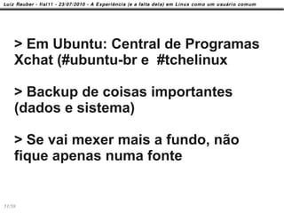 > Em Ubuntu: Central de Programas
    Xchat (#ubuntu-br e #tchelinux

    > Backup de coisas importantes
    (dados e sistema)

    > Se vai mexer mais a fundo, não
    fique apenas numa fonte


51/58
 