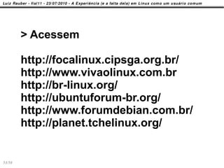 > Acessem

        http://focalinux.cipsga.org.br/
        http://www.vivaolinux.com.br
        http://br-linux.org/
        http://ubuntuforum-br.org/
        http://www.forumdebian.com.br/
        http://planet.tchelinux.org/


53/58
 