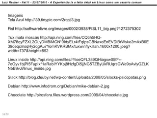 Imagens
    Tela Azul http://i39.tinypic.com/2rcpjl3.jpg

    Fisl http://softwarelivre.org/images/0002/3938/FISL11_big.png?1272375302

    Tux mata moscas http://api.ning.com/files/CQ6h5HQ-
    XM78qyFZXL2GLyDMBiMCN*9IdyELr4tFqIpsGBNaxoEnEVDlBrWske2mAxB0E
    39qeqcmsqHy2qgAu7YomKVKRBMx/tuxwinflykillah.1600x1200.jpeg?
    width=737&height=552

    Linux inside http://api.ning.com/files/rYioeQFL389QHiagxw05fF--
    7oOyv1bjPI5FupIx*1aRabIYYKpj8HzfgDi5jjNG5TZByUkRUqrsGWe9oAvlyGZLK
    NbB9vJi/linux_inside.jpg

    Slack http://blog.cleuby.net/wp-content/uploads/2008/05/slacks-psicopatas.png

    Debian http://www.infodrom.org/Debian/mike-debian-2.jpg

    Chocolate http://pirosfera.files.wordpress.com/2009/04/chocolate.jpg



58/58
 