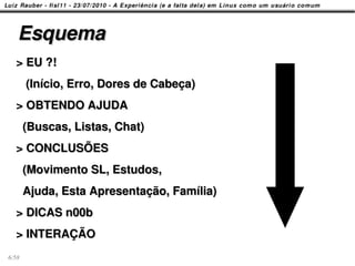 Esquema
  > EU ?!
       (Início, Erro, Dores de Cabeça)
  > OBTENDO AJUDA
       (Buscas, Listas, Chat)
  > CONCLUSÕES
       (Movimento SL, Estudos,
       Ajuda, Esta Apresentação, Família)
  > DICAS n00b
  > INTERAÇÃO
6/58
 