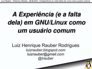 A Experiência (e a falta
dela) em GNU/Linux como
   um usuário comum

 Luiz Henrique Rauber Rodrigues
       luizrauber.blogspot.com
        luizrauber@gmail.com
               @lrauber
 