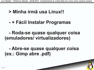 > Minha irmã usa Linux!!

        - + Fácil Instalar Programas

      - Roda-se quase qualquer coisa
    (emuladores/ virtualizadores)

      - Abre-se quase qualquer coisa
    (ex.: Gimp abre .pdf)

41/58
 