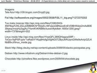 Imagens
    Tela Azul http://i39.tinypic.com/2rcpjl3.jpg

    Fisl http://softwarelivre.org/images/0002/3938/FISL11_big.png?1272375302

    Tux mata moscas http://api.ning.com/files/CQ6h5HQ-
    XM78qyFZXL2GLyDMBiMCN*9IdyELr4tFqIpsGBNaxoEnEVDlBrWske2mAxB0E
    39qeqcmsqHy2qgAu7YomKVKRBMx/tuxwinflykillah.1600x1200.jpeg?
    width=737&height=552

    Linux inside http://api.ning.com/files/rYioeQFL389QHiagxw05fF--
    7oOyv1bjPI5FupIx*1aRabIYYKpj8HzfgDi5jjNG5TZByUkRUqrsGWe9oAvlyGZLK
    NbB9vJi/linux_inside.jpg

    Slack http://blog.cleuby.net/wp-content/uploads/2008/05/slacks-psicopatas.png

    Debian http://www.infodrom.org/Debian/mike-debian-2.jpg

    Chocolate http://pirosfera.files.wordpress.com/2009/04/chocolate.jpg



55/58
 