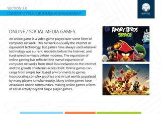 SECTION 3.0
CONTENT TYPES FOR IMMENSE ENGAGEMENT
An online game is a video game played over some form of
computer network. This network is usually the internet or
equivalent technology, but games have always used whatever
technology was current: modems before the Internet, and
hard wired terminals before modems. The expansion of
online gaming has reﬂected the overall expansion of
computer networks from small local networks to the internet
and the growth of internet access itself. Online games can
range from simple text based environments to games
incorporating complex graphics and virtual worlds populated
by many players simultaneously. Many online games have
associated online communities, making online games a form
of social activity beyond single player games.
ONLINE / SOCIAL MEDIA GAMES
 