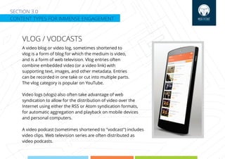 SECTION 3.0
CONTENT TYPES FOR IMMENSE ENGAGEMENT
VLOG / VODCASTS
A video blog or video log, sometimes shortened to
vlog is a form of blog for which the medium is video,
and is a form of web television. Vlog entries often
combine embedded video (or a video link) with
supporting text, images, and other metadata. Entries
can be recorded in one take or cut into multiple parts.
The vlog category is popular on YouTube.
Video logs (vlogs) also often take advantage of web
syndication to allow for the distribution of video over the
Internet using either the RSS or Atom syndication formats,
for automatic aggregation and playback on mobile devices
and personal computers.
A video podcast (sometimes shortened to "vodcast") includes
video clips. Web television series are often distributed as
video podcasts.
 