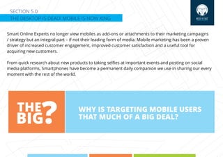 SECTION 5.0
THE DESKTOP IS DEAD! MOBILE IS NOW KING
Smart Online Experts no longer view mobiles as add-ons or attachments to their marketing campaigns
/ strategy but an integral part – if not their leading form of media. Mobile marketing has been a proven
driver of increased customer engagement, improved customer satisfaction and a useful tool for
acquiring new customers.
From quick research about new products to taking selﬁes at important events and posting on social
media platforms, Smartphones have become a permanent daily companion we use in sharing our every
moment with the rest of the world.
WHY IS TARGETING MOBILE USERS
THAT MUCH OF A BIG DEAL?
THE
BIG?
 