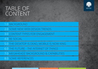 TABLE OF
CONTENT
1.0 BACKGROUND
SOME NEW WEB DESIGN TRENDS2.0
CONTENT TYPES FOR ENGAGEMENT3.0
BE SOCIAL4.0
THE DESKTOP IS DEAD, MOBILE IS NOW KING5.0
THE FUTURE - THE INTERNET OF THINGS6.0
MEGAHEADZ BACKGROUND & CAPABILITIES7.0
SOME REFERENCES8.0
 