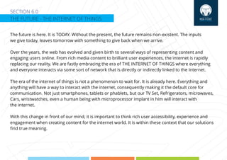 SECTION 6.0
THE FUTURE - THE INTERNET OF THINGS
The future is here. It is TODAY. Without the present, the future remains non-existent. The inputs
we give today, leaves tomorrow with something to give back when we arrive.
Over the years, the web has evolved and given birth to several ways of representing content and
engaging users online. From rich media content to brilliant user experiences, the internet is rapidly
replacing our reality. We are fastly embracing the era of THE INTERNET OF THINGS where everything
and everyone interacts via some sort of network that is directly or indirectly linked to the Internet.
The era of the internet of things is not a phenomenon to wait for. It is already here. Everything and
anything will have a way to interact with the internet, consequently making it the default core for
communication. Not just smartphones, tablets or phablets, but our TV Set, Refrigerators, microwaves,
Cars, wristwatches, even a human being with microprocessor implant in him will interact with
the internet.
With this change in front of our mind, it is important to think rich user accessibility, experience and
engagement when creating content for the internet world. It is within these context that our solutions
ﬁnd true meaning.
 
