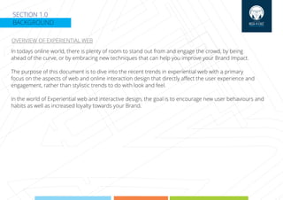 SECTION 1.0
BACKGROUND
OVERVIEW OF EXPERIENTIAL WEB
In todays online world, there is plenty of room to stand out from and engage the crowd, by being
ahead of the curve, or by embracing new techniques that can help you improve your Brand Impact.
The purpose of this document is to dive into the recent trends in experiential web with a primary
focus on the aspects of web and online interaction design that directly aﬀect the user experience and
engagement, rather than stylistic trends to do with look and feel.
In the world of Experiential web and interactive design, the goal is to encourage new user behaviours and
habits as well as increased loyalty towards your Brand.
 