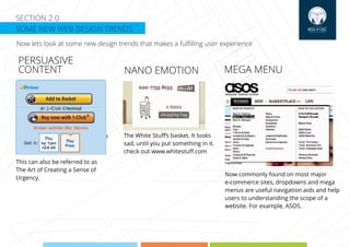 SECTION 2.0
SOME NEW WEB DESIGN TRENDS
Now lets look at some new design trends that makes a fulﬁlling user experience.
PERSUASIVE
CONTENT NANO EMOTION MEGA MENU
SUPER-FAST SIGNUP The White Stuﬀ’s basket. It looks
sad, until you put something in it.
check out www.whitestuﬀ.com
This can also be referred to as
The Art of Creating a Sense of
Urgency.
Now commonly found on most major
e-commerce sites, dropdowns and mega
menus are useful navigation aids and help
users to understanding the scope of a
website. For example, ASOS.
 