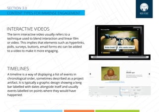SECTION 3.0
CONTENT TYPES FOR IMMENSE ENGAGEMENT
INTERACTIVE VIDEOS
The term interactive video usually refers to a
technique used to blend interaction and linear ﬁlm
or video. This implies that elements such as hyperlinks,
polls, surveys, buttons, email forms etc can be added
to a video to make it more engaging.
A timeline is a way of displaying a list of events in
chronological order, sometimes described as a project
artifact. It is typically a graphic design showing a long
bar labelled with dates alongside itself and usually
events labelled on points where they would have
happened.
TIMELINES
 