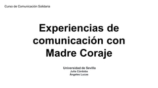 Experiencias de
comunicación con
Madre Coraje
Universidad de Sevilla
Julia Córdoba
Ángeles Lucas
Curso de Comunicación Solidaria
 