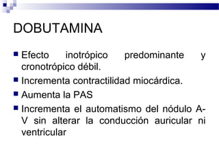 DOBUTAMINA
 Efecto inotrópico predominante y
cronotrópico débil.
 Incrementa contractilidad miocárdica.
 Aumenta la PAS
 Incrementa el automatismo del nódulo A-
V sin alterar la conducción auricular ni
ventricular
 