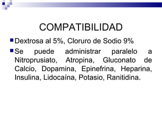 COMPATIBILIDAD
Dextrosa al 5%, Cloruro de Sodio 9%
Se puede administrar paralelo a
Nitroprusiato, Atropina, Gluconato de
Calcio, Dopamina, Epinefrina, Heparina,
Insulina, Lidocaína, Potasio, Ranitidina.
 