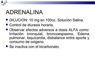 ADRENALINA
 DILUCION: 10 mg en 100cc. Solución Salina.
 Control de diuresis horaria.
 Observar efectos adversos a dosis ALFA como:
Irritación bronquial, broncoespasmo, Edema
pulmonar, taquicardia, disbalance entre aporte y
consumo de oxigeno.
 Se inactiva con el bicarbonato.
 