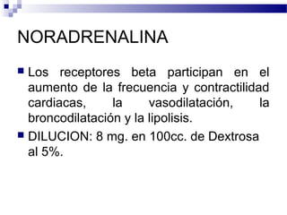NORADRENALINA
 Los receptores beta participan en el
aumento de la frecuencia y contractilidad
cardiacas, la vasodilatación, la
broncodilatación y la lipolisis.
 DILUCION: 8 mg. en 100cc. de Dextrosa
al 5%.
 
