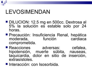 LEVOSIMENDAN
 DILUCION: 12.5 mg en 500cc. Dextrosa al
5% la solución es estable solo por 24
horas.
 Precaución: Insuficiencia Renal, hepática
moderada, función cardiaca
comprometida.
 Reacciones adversas: cefalea,
hipotensión, muerte súbita, nauseas,
taquicardia, dolor en sitio de inserción,
extrasístoles.
 Interacción: con Isosorbida.
 