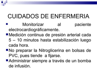 CUIDADOS DE ENFERMERIA
 Monitorizar al paciente
electrocardiográficamente.
Medición continua de presión arterial cada
5 – 10 minutos hasta estabilización luego
cada hora.
No preparar la Nitroglicerina en bolsas de
PVC, pues tiende a fijarse.
Administrar siempre a través de un bomba
de infusión.
 