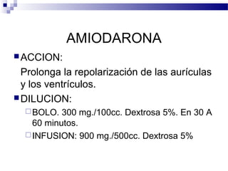 AMIODARONA
ACCION:
Prolonga la repolarización de las aurículas
y los ventrículos.
DILUCION:
BOLO. 300 mg./100cc. Dextrosa 5%. En 30 A
60 minutos.
INFUSION: 900 mg./500cc. Dextrosa 5%
 