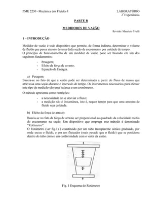 PME 2230 –Mecânica dos Fluidos I

LABORATÓRIO
2ª Experiência
PARTE B

MEDIDORES DE VAZÃO
Revisão: Maurício Trielli

1 – INTRODUÇÃO
Medidor de vazão é todo dispositivo que permite, de forma indireta, determinar o volume
de fluido que passa através de uma dada seção de escoamento por unidade de tempo.
O princípio de funcionamento de um medidor de vazão pode ser baseado em um dos
seguintes fundamentos:
-

Pesagem;
Efeito da força de arrasto;
Equação da Energia.

a) Pesagem:
Baseia-se no fato de que a vazão pode ser determinada a partir do fluxo de massa que
atravessa uma seção durante o intervalo de tempo. Os instrumentos necessários para efetuar
este tipo de medição são uma balança e um cronômetro.
O método apresenta como restrições:
-

a necessidade de se desviar o fluxo;
a medição não é instantânea, isto é, requer tempo para que uma amostra de
fluido seja coletada.

b) Efeito da força de arrasto:
Baseia-se no fato da força de arrasto ser proporcional ao quadrado da velocidade média
do escoamento na seção. Um dispositivo que emprega este método é denoninado
“Rotâmetro”.
O Rotâmetro (ver fig.1) é constituído por um tubo transparente cônico graduado, por
onde escoa o fluido, e por um flutuador (mais pesado que o fluido) que se posiciona
dentro do tubo cônico em conformidade com o valor da vazão.

Fig. 1 Esquema do Rotâmetro

 