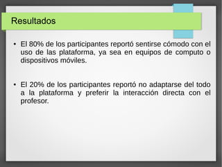 Resultados
●

●

El 80% de los participantes reportó sentirse cómodo con el
uso de las plataforma, ya sea en equipos de computo o
dispositivos móviles.
El 20% de los participantes reportó no adaptarse del todo
a la plataforma y preferir la interacción directa con el
profesor.

 
