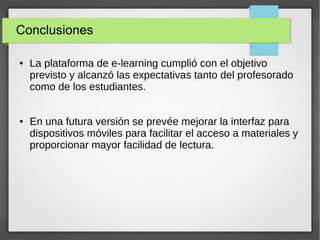 Conclusiones
●

●

La plataforma de e-learning cumplió con el objetivo
previsto y alcanzó las expectativas tanto del profesorado
como de los estudiantes.
En una futura versión se prevée mejorar la interfaz para
dispositivos móviles para facilitar el acceso a materiales y
proporcionar mayor facilidad de lectura.

 