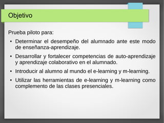 Objetivo
Prueba piloto para:
●

●

●

●

Determinar el desempeño del alumnado ante este modo
de enseñanza-aprendizaje.
Desarrollar y fortalecer competencias de auto-aprendizaje
y aprendizaje colaborativo en el alumnado.
Introducir al alumno al mundo el e-learning y m-learning.
Utilizar las herramientas de e-learning y m-learning como
complemento de las clases presenciales.

 